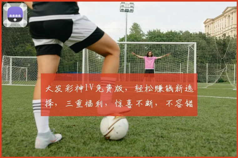大发彩神lV免费版，轻松赚钱新选择，三重福利，惊喜不断，不容错过