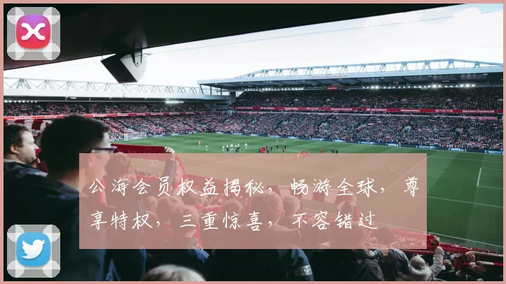 公海会员权益揭秘，畅游全球，尊享特权，三重惊喜，不容错过