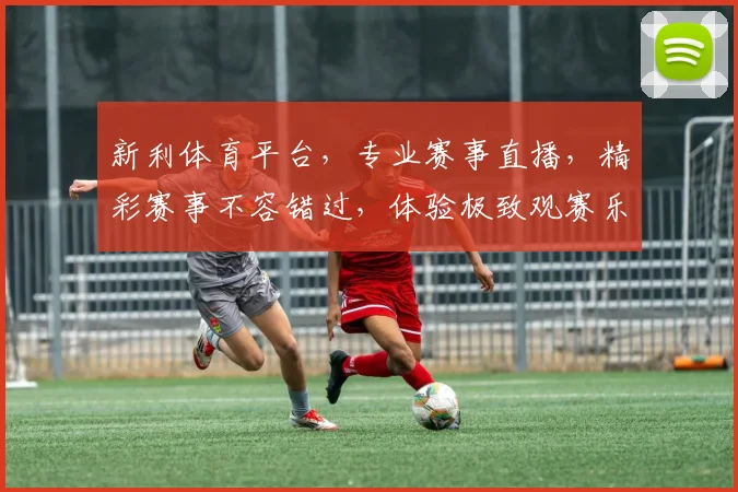 新利体育平台，专业赛事直播，精彩赛事不容错过，体验极致观赛乐趣，尽在新利